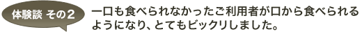 体験談 その2 一口も食べられなかったご利用者が口から食べられるようになり、とてもビックリしました。